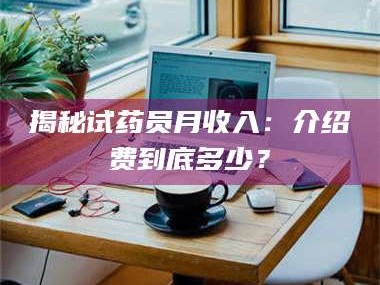 乳山揭秘试药员月收入：介绍费到底多少？