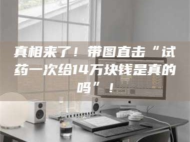 乳山真相来了！带图直击“试药一次给14万块钱是真的吗”！