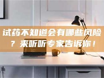 乳山试药不知道会有哪些风险？来听听专家告诉你！