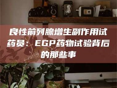 乳山良性前列腺增生副作用试药员：EGP药物试验背后的那些事