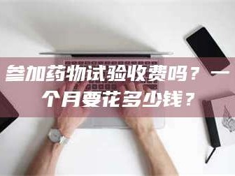 乳山参加药物试验收费吗？一个月要花多少钱？