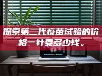 乳山探索第二代疫苗试验的价格一针要多少钱。