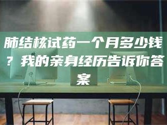 乳山肺结核试药一个月多少钱？我的亲身经历告诉你答案