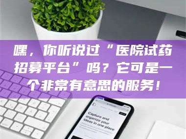 乳山嘿，你听说过“医院试药招募平台”吗？它可是一个非常有意思的服务！