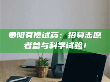 乳山贵阳有偿试药：招募志愿者参与科学试验！