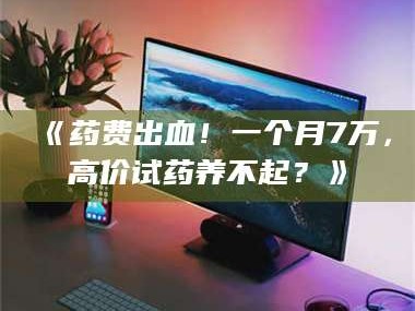 乳山《药费出血！一个月7万，高价试药养不起？》
