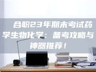 乳山❚ 合职23年期末考试药学生物化学：备考攻略与神器推荐！