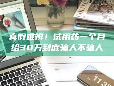 乳山真假难辨！试用药一个月给30万到底骗人不骗人