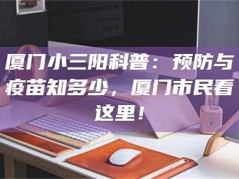 乳山厦门小三阳科普：预防与疫苗知多少，厦门市民看这里！