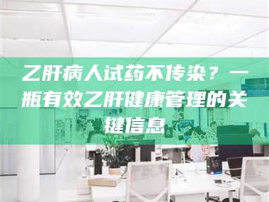 乳山乙肝病人试药不传染？一瓶有效乙肝健康管理的关键信息