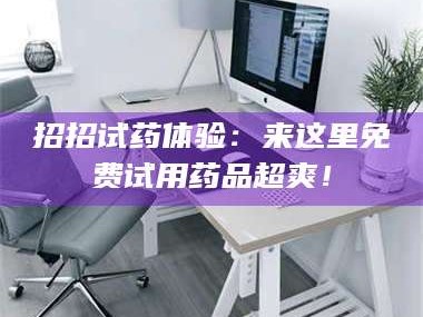 乳山招招试药体验：来这里免费试用药品超爽！
