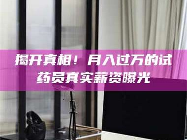 乳山揭开真相！月入过万的试药员真实薪资曝光