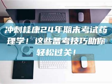 乳山冲刺桂康24年期末考试药理学！这些备考技巧助你轻松过关！