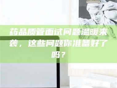 乳山药品质管面试问题温暖来袭，这些问题你准备好了吗？