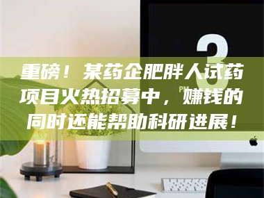 乳山重磅！某药企肥胖人试药项目火热招募中，赚钱的同时还能帮助科研进展！