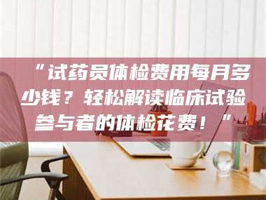 乳山“试药员体检费用每月多少钱？轻松解读临床试验参与者的体检花费！”