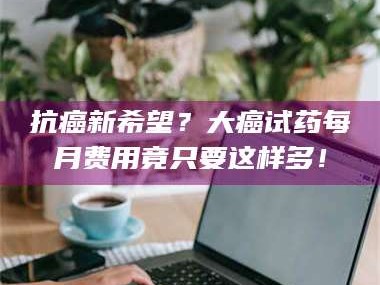 乳山抗癌新希望？大癌试药每月费用竟只要这样多！