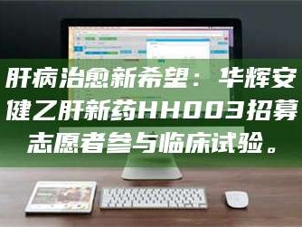 乳山肝病治愈新希望：华辉安健乙肝新药HH003招募志愿者参与临床试验。