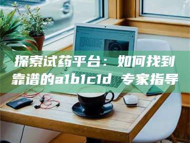 乳山探索试药平台：如何找到靠谱的a1b1c1d溦专家指导