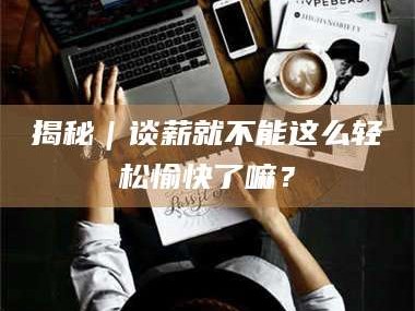 乳山揭秘｜谈薪就不能这么轻松愉快了嘛？