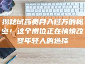 乳山揭秘试药员月入过万的秘密！这个岗位正在悄悄改变年轻人的选择
