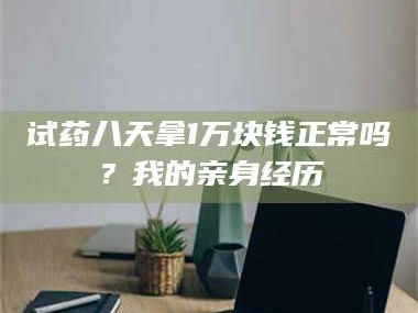 乳山试药八天拿1万块钱正常吗？我的亲身经历