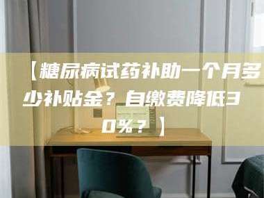 乳山【糖尿病试药补助一个月多少补贴金？自缴费降低30%？】