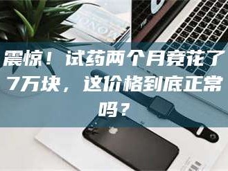 乳山震惊！试药两个月竟花了7万块，这价格到底正常吗？