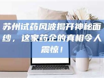 乳山苏州试药风波揭开神秘面纱，这家药企的真相令人震惊！