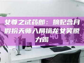 乳山女尊之试药郎：嫡妃含月假扮天师入局擒龙女笑脱力竭