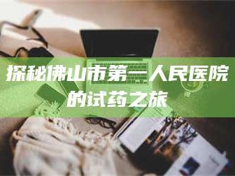 乳山探秘佛山市第一人民医院的试药之旅