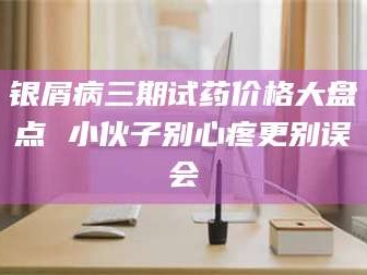 乳山银屑病三期试药价格大盘点 小伙子别心疼更别误会