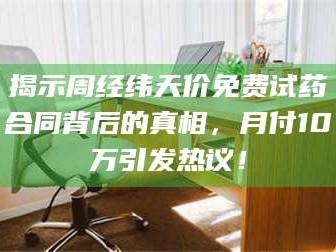 乳山揭示周经纬天价免费试药合同背后的真相，月付10万引发热议！