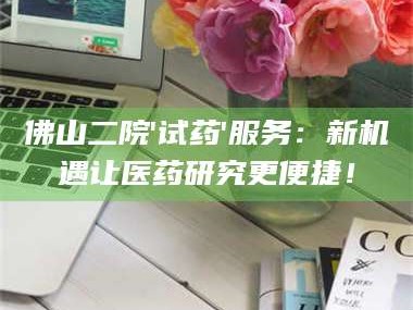 乳山佛山二院'试药'服务：新机遇让医药研究更便捷！
