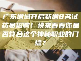 乳山广东增城开启新增8名试药员招聘！快来看看你是否符合这个神秘职业的门槛？