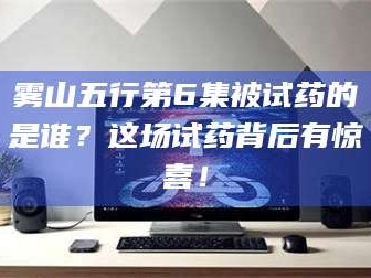 乳山雾山五行第6集被试药的是谁？这场试药背后有惊喜！