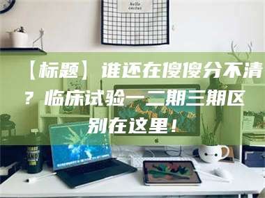 乳山【标题】谁还在傻傻分不清？临床试验一二期三期区别在这里！