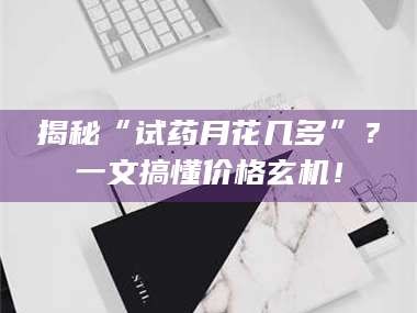 乳山揭秘“试药月花几多”？一文搞懂价格玄机！
