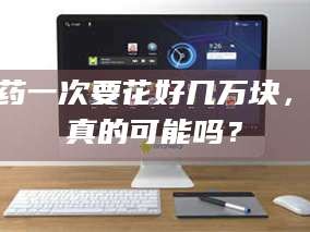 乳山试药一次要花好几万块，这真的可能吗？