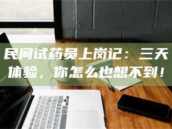 乳山民间试药员上岗记：三天体验，你怎么也想不到！
