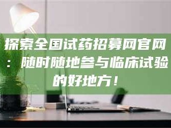 乳山探索全国试药招募网官网：随时随地参与临床试验的好地方！