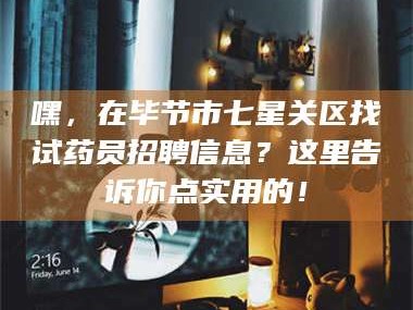 乳山嘿，在毕节市七星关区找试药员招聘信息？这里告诉你点实用的！