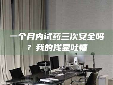 乳山一个月内试药三次安全吗？我的浅显吐槽
