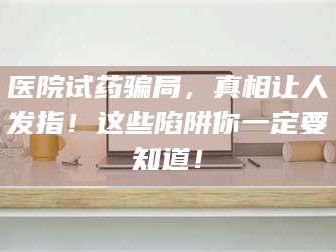 乳山医院试药骗局，真相让人发指！这些陷阱你一定要知道！