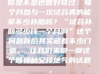 乳山你是不是也曾好奇过：每个月参与一次试药真的能拿不少补助吗？“试药补助多少钱一个月啊”这个问题背后其实藏着不少门道。 让我们来聊一聊这个既神秘又接地气的话题。