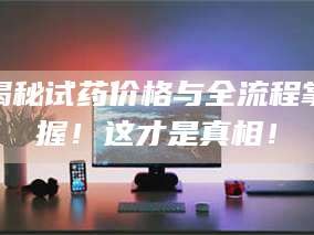 乳山揭秘试药价格与全流程掌握！这才是真相！