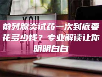 乳山前列腺炎试药一次到底要花多少钱？专业解读让你明明白白