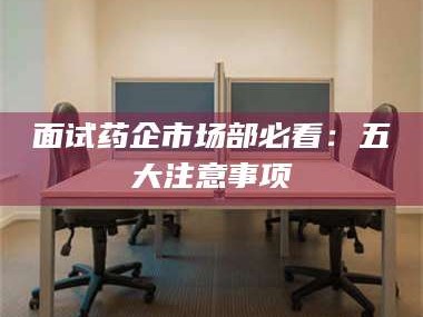 乳山面试药企市场部必看：五大注意事项