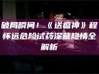 乳山破局瞬间！《送瘟神》程怀远危险试药深藏隐情全解析