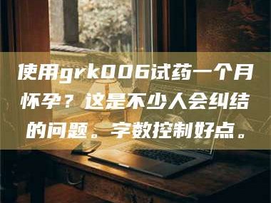 乳山使用grk006试药一个月怀孕？这是不少人会纠结的问题。字数控制好点。